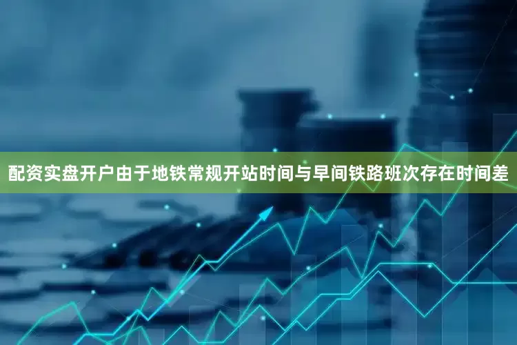 配资实盘开户由于地铁常规开站时间与早间铁路班次存在时间差