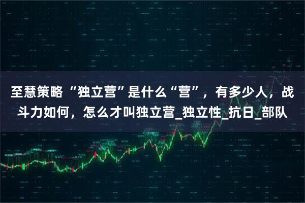 至慧策略 “独立营”是什么“营”，有多少人，战斗力如何，怎么才叫独立营_独立性_抗日_部队