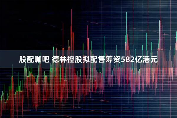 股配咖吧 德林控股拟配售筹资582亿港元