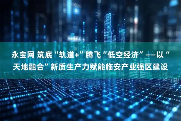 永宝网 筑底“轨道+”腾飞“低空经济”——以“天地融合”新质生产力赋能临安产业强区建设