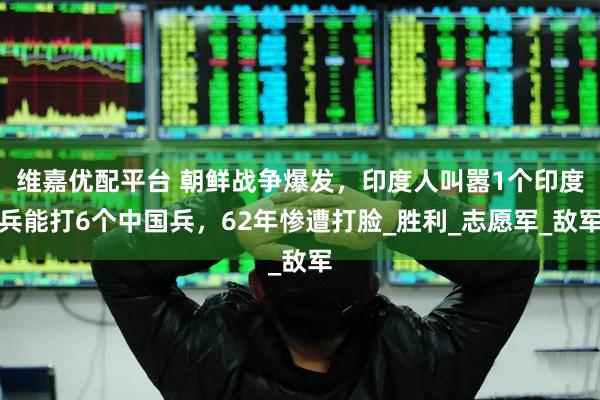 维嘉优配平台 朝鲜战争爆发，印度人叫嚣1个印度兵能打6个中国兵，62年惨遭打脸_胜利_志愿军_敌军