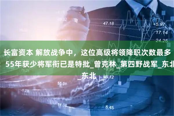 长富资本 解放战争中，这位高级将领降职次数最多：55年获少将军衔已是特批_曾克林_第四野战军_东北