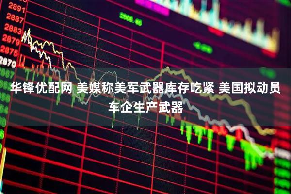 华锋优配网 美媒称美军武器库存吃紧 美国拟动员车企生产武器