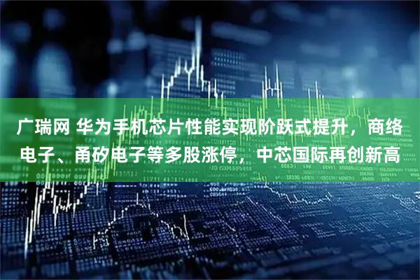 广瑞网 华为手机芯片性能实现阶跃式提升，商络电子、甬矽电子等多股涨停，中芯国际再创新高
