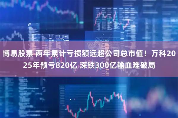 博易股票 两年累计亏损额远超公司总市值！万科2025年预亏820亿 深铁300亿输血难破局