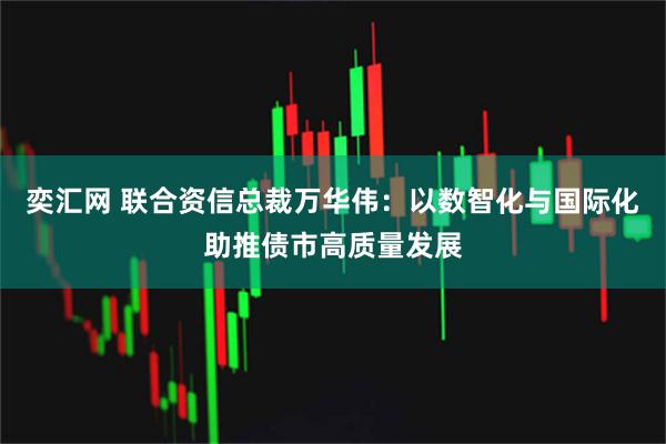 奕汇网 联合资信总裁万华伟：以数智化与国际化助推债市高质量发展
